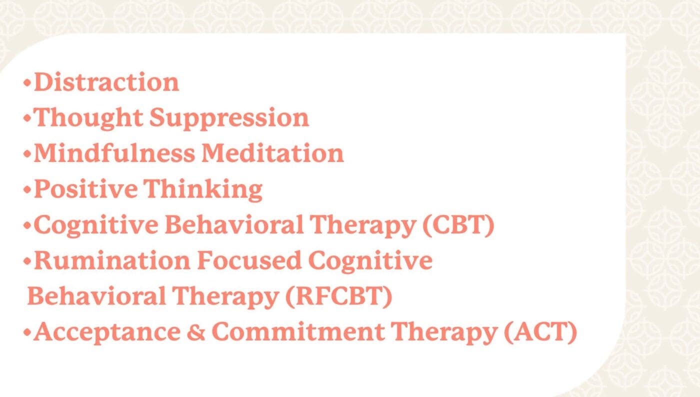 Distraction. Thought suppression. Mindfulness meditation. Positive thinking. Cognitive behavioral therapy (cbt), rumination focused cognitive behavioral therapy (rfcbt). Acceptance & commitment therapy (act).